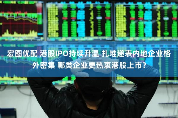 宏图优配 港股IPO持续升温 扎堆递表内地企业格外密集 哪类企业更热衷港股上市？