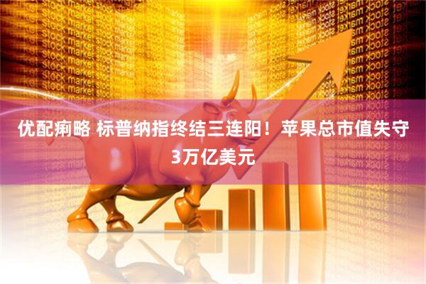 优配痢略 标普纳指终结三连阳！苹果总市值失守3万亿美元