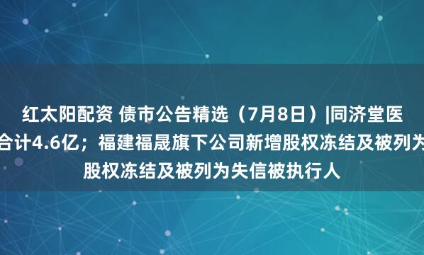 红太阳配资 债市公告精选（7月8日）|同济堂医药未兑付本息合计4.6亿；福建福晟旗下公司新增股权冻结及被列为失信被执行人