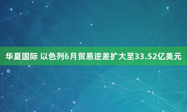 华夏国际 以色列6月贸易逆差扩大至33.52亿美元