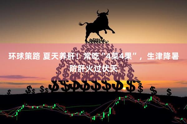 环球策路 夏天养肝！常吃“4菜4果”，生津降暑防肝火过伏天