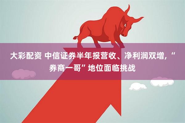 大彩配资 中信证券半年报营收、净利润双增, “券商一哥”地位面临挑战