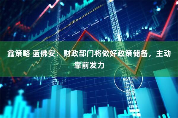 鑫策略 蓝佛安：财政部门将做好政策储备，主动靠前发力