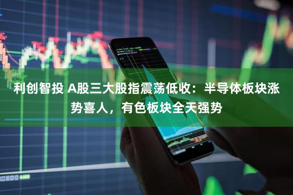利创智投 A股三大股指震荡低收：半导体板块涨势喜人，有色板块全天强势