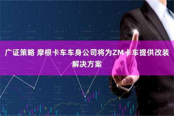 广证策略 摩根卡车车身公司将为ZM卡车提供改装解决方案