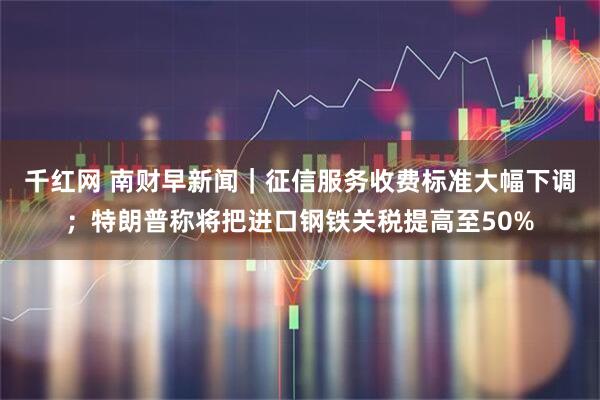 千红网 南财早新闻｜征信服务收费标准大幅下调；特朗普称将把进口钢铁关税提高至50%