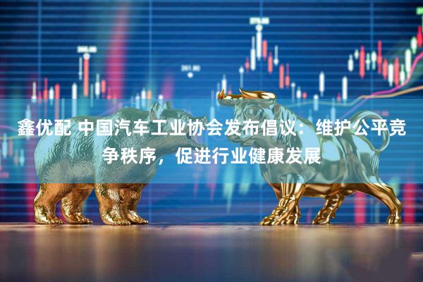 鑫优配 中国汽车工业协会发布倡议：维护公平竞争秩序，促进行业健康发展