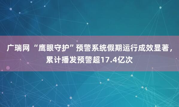 广瑞网 “鹰眼守护”预警系统假期运行成效显著，累计播发预警超17.4亿次
