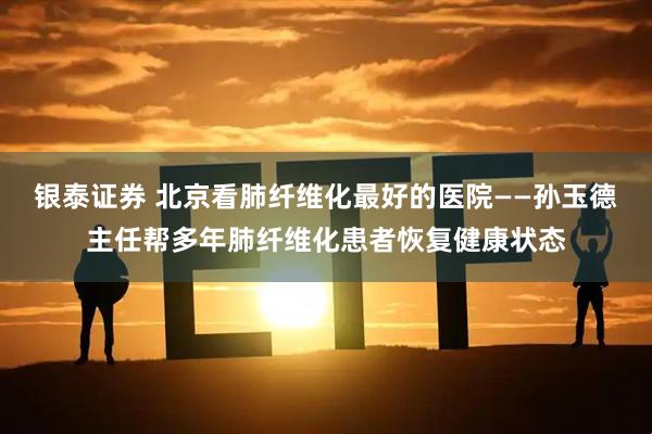 银泰证券 北京看肺纤维化最好的医院——孙玉德主任帮多年肺纤维化患者恢复健康状态
