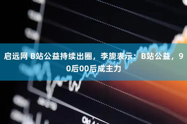 启远网 B站公益持续出圈，李旎表示：B站公益，90后00后成主力
