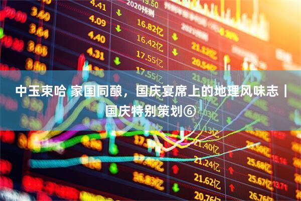 中玉束哈 家国同酿，国庆宴席上的地理风味志｜国庆特别策划⑥