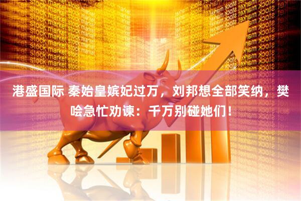 港盛国际 秦始皇嫔妃过万，刘邦想全部笑纳，樊哙急忙劝谏：千万别碰她们！