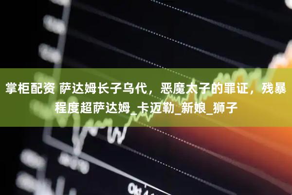 掌柜配资 萨达姆长子乌代，恶魔太子的罪证，残暴程度超萨达姆_卡迈勒_新娘_狮子