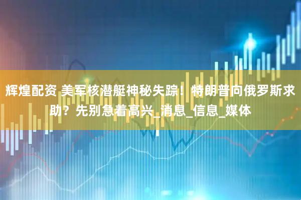 辉煌配资 美军核潜艇神秘失踪！特朗普向俄罗斯求助？先别急着高兴_消息_信息_媒体