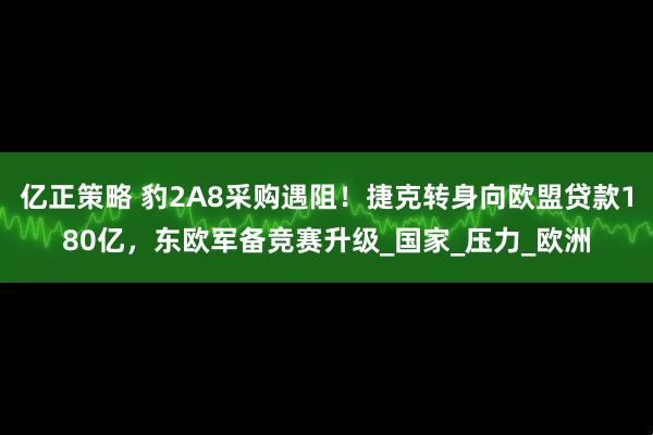 亿正策略 豹2A8采购遇阻！捷克转身向欧盟贷款180亿，东欧军备竞赛升级_国家_压力_欧洲
